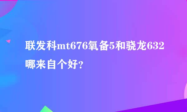 联发科mt676氧备5和骁龙632哪来自个好？