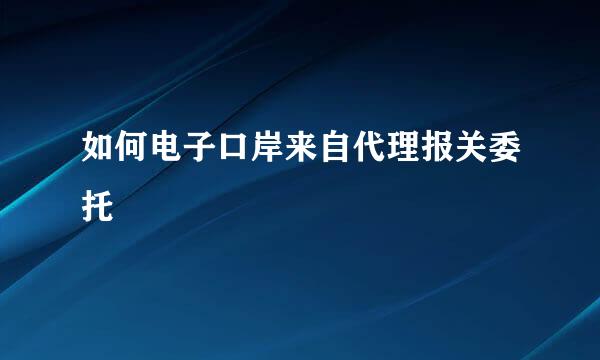 如何电子口岸来自代理报关委托