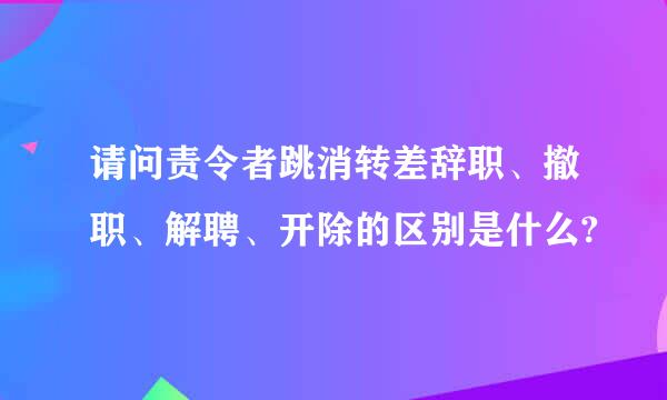 请问责令者跳消转差辞职、撤职、解聘、开除的区别是什么?