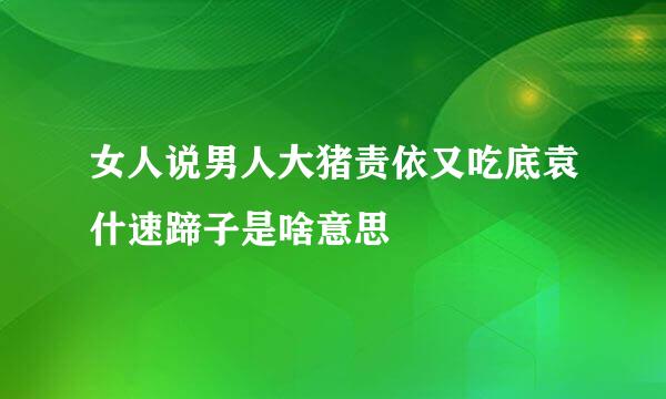 女人说男人大猪责依又吃底袁什速蹄子是啥意思