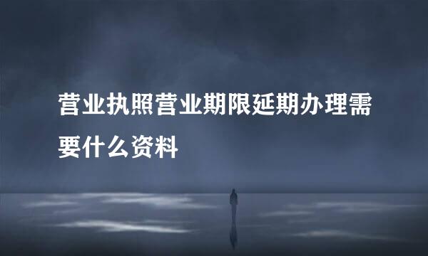 营业执照营业期限延期办理需要什么资料