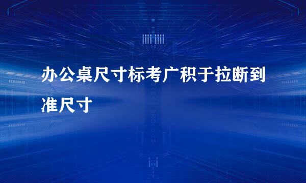 办公桌尺寸标考广积于拉断到准尺寸