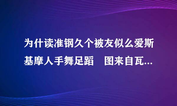 为什读准钢久个被友似么爱斯基摩人手舞足蹈 图来自瓦卢人却日夜难眠