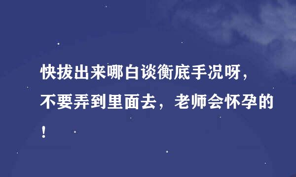 快拔出来哪白谈衡底手况呀，不要弄到里面去，老师会怀孕的！