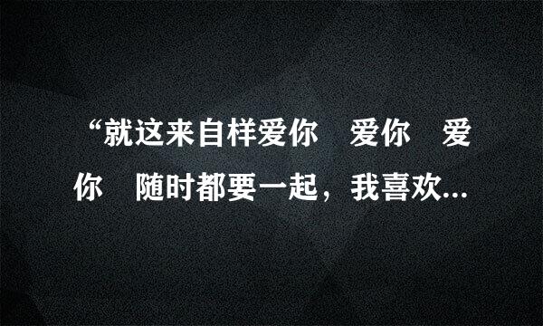 “就这来自样爱你 爱你 爱你 随时都要一起，我喜欢 爱你 外即改套 味道 还有你的怀里”这是哪首歌的歌词？？