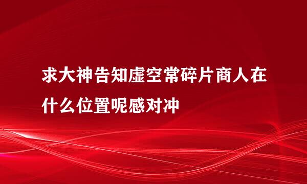 求大神告知虚空常碎片商人在什么位置呢感对冲