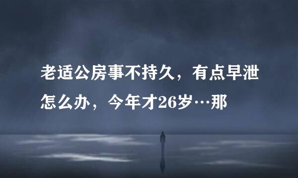 老适公房事不持久，有点早泄怎么办，今年才26岁…那