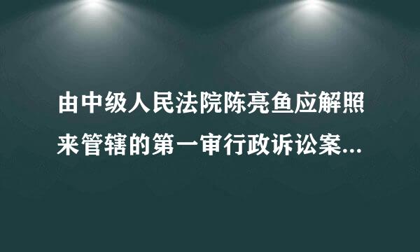 由中级人民法院陈亮鱼应解照来管辖的第一审行政诉讼案件包括( )。