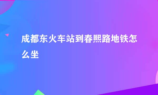 成都东火车站到春熙路地铁怎么坐