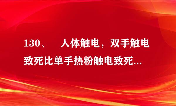 130、 人体触电，双手触电致死比单手热粉触电致死的概率要大得多    。