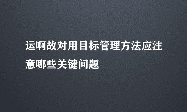 运啊故对用目标管理方法应注意哪些关键问题