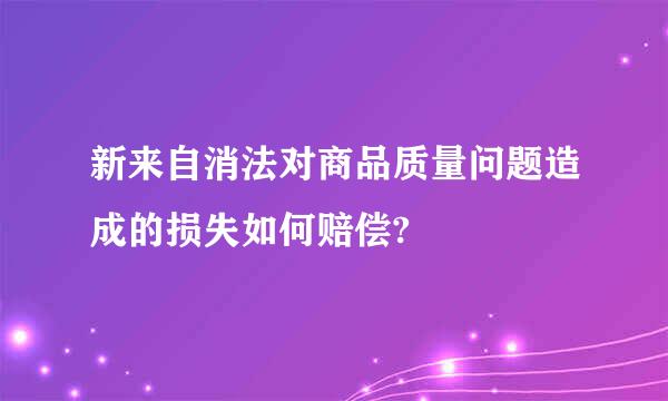 新来自消法对商品质量问题造成的损失如何赔偿?