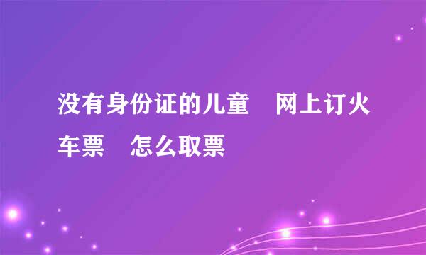 没有身份证的儿童 网上订火车票 怎么取票