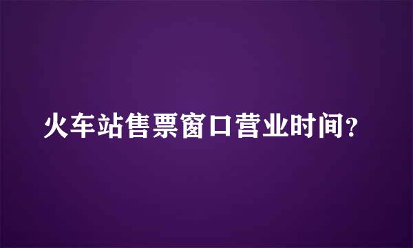 火车站售票窗口营业时间？