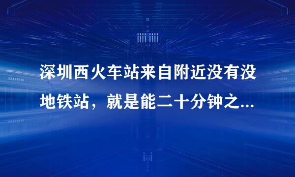 深圳西火车站来自附近没有没地铁站，就是能二十分钟之内左右能够步行到达的地铁站?谢谢