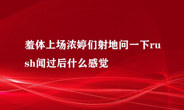 羞体上场浓婷们射地问一下rush闻过后什么感觉