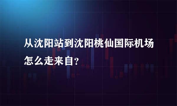 从沈阳站到沈阳桃仙国际机场怎么走来自？