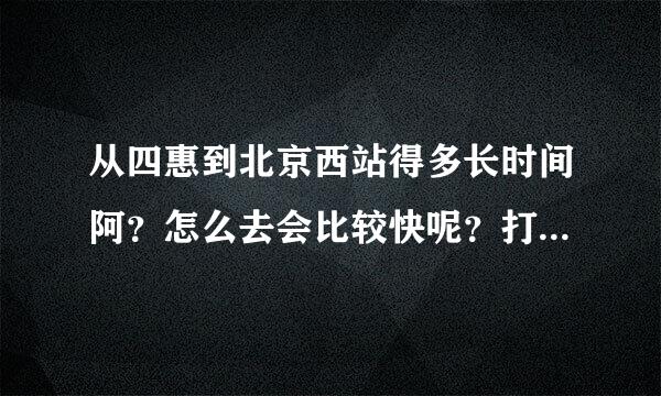 从四惠到北京西站得多长时间阿？怎么去会比较快呢？打车多少钱呢？1