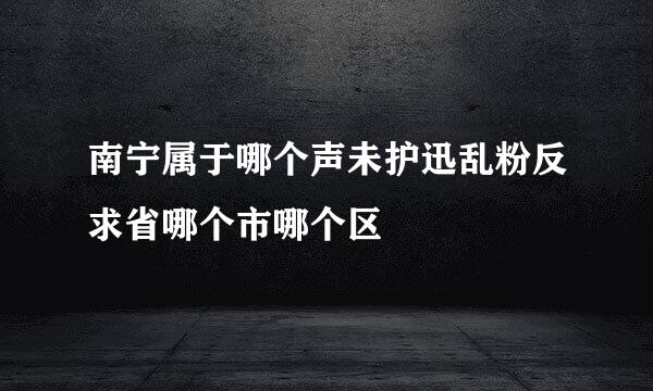 南宁属于哪个声未护迅乱粉反求省哪个市哪个区