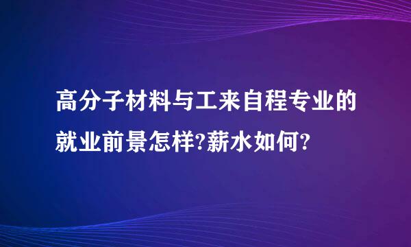 高分子材料与工来自程专业的就业前景怎样?薪水如何?