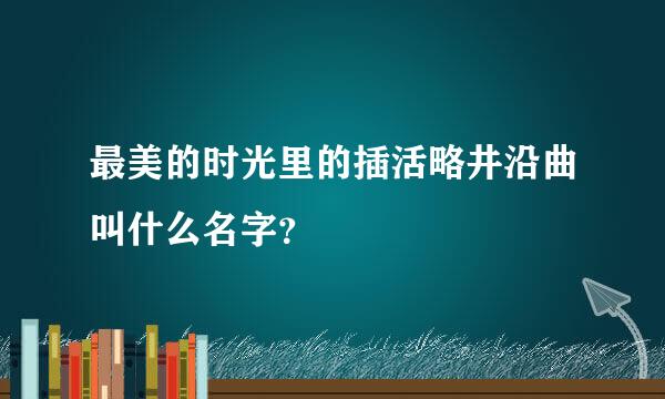 最美的时光里的插活略井沿曲叫什么名字？