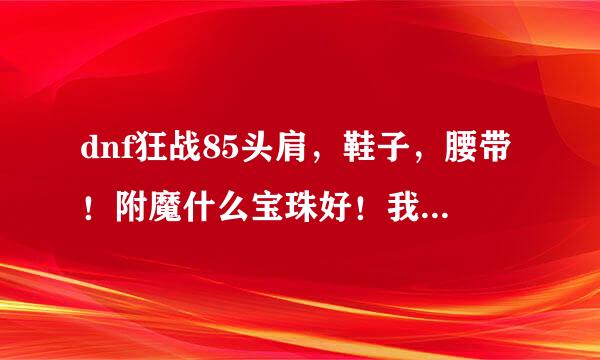 dnf狂战85头肩，鞋子，腰带！附魔什么宝珠好！我狂战堆来自火强又如何呢？急需，在线等待胶大神回答！