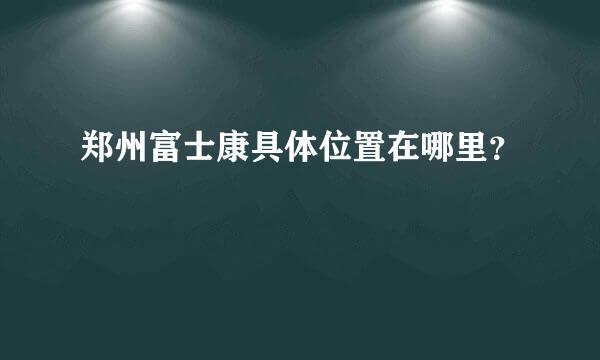 郑州富士康具体位置在哪里？