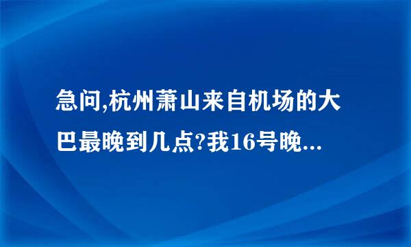 急问,杭州萧山来自机场的大巴最晚到几点?我16号晚间11点半下飞机,还有大巴去市区吗?打车去南宋御街多钱?谢谢