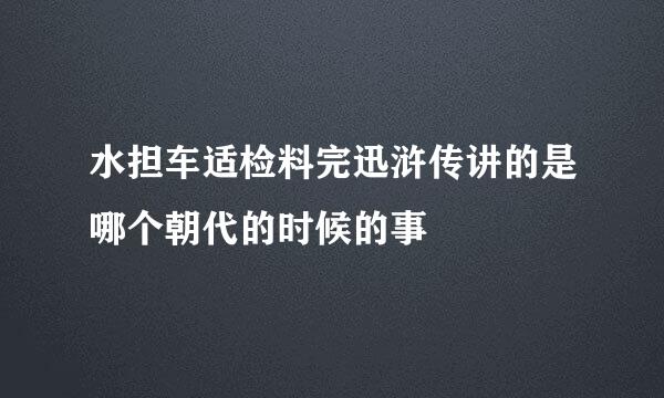 水担车适检料完迅浒传讲的是哪个朝代的时候的事