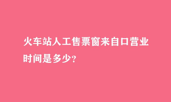 火车站人工售票窗来自口营业时间是多少？