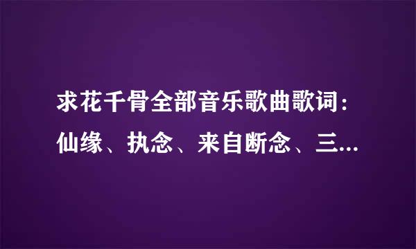 求花千骨全部音乐歌曲歌词：仙缘、执念、来自断念、三千妖杀、一梦浮生、花千骨之《dearest梦》、宫铃碎、