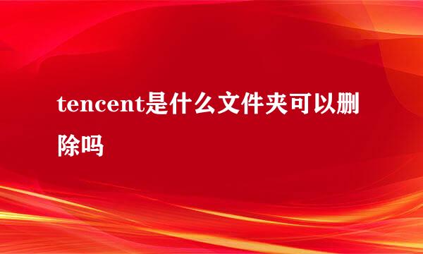 tencent是什么文件夹可以删除吗