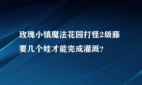 玫瑰小镇魔法花园打怪2级藤要几个娃才能完成灌溉？