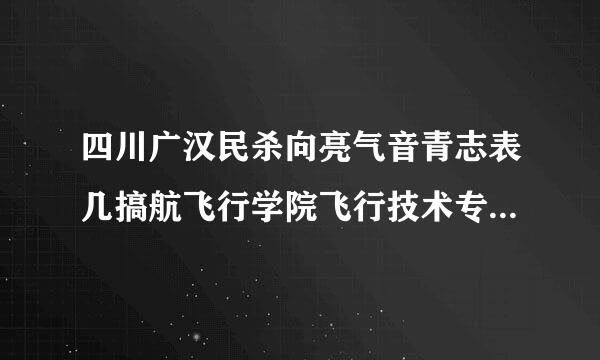 四川广汉民杀向亮气音青志表几搞航飞行学院飞行技术专业的学费和分数线