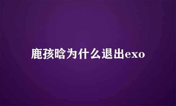 鹿孩晗为什么退出exo