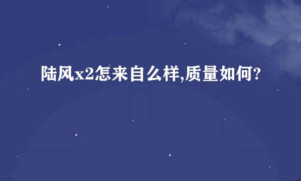 陆风x2怎来自么样,质量如何?