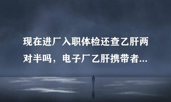 现在进厂入职体检还查乙肝两对半吗，电子厂乙肝携带者可以进去吗肝功能正常，为什么中国那么无知误解，现在找来自工作还体检两对半吗