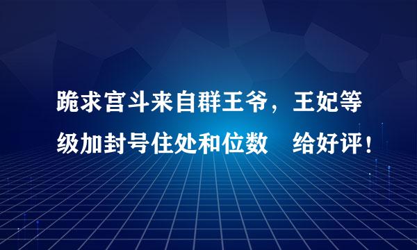 跪求宫斗来自群王爷，王妃等级加封号住处和位数 给好评！