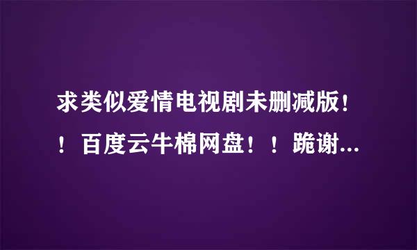 求类似爱情电视剧未删减版！！百度云牛棉网盘！！跪谢！！来自！