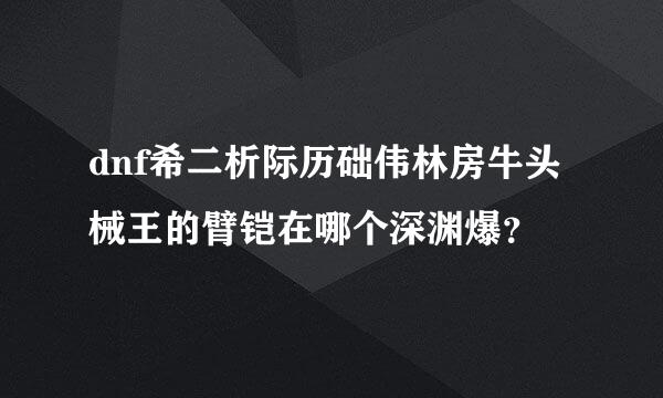 dnf希二析际历础伟林房牛头械王的臂铠在哪个深渊爆？