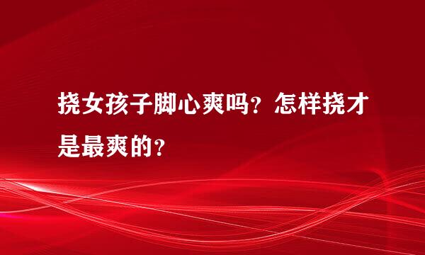 挠女孩子脚心爽吗？怎样挠才是最爽的？