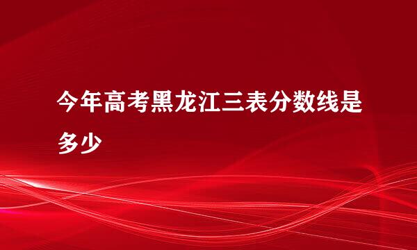 今年高考黑龙江三表分数线是多少