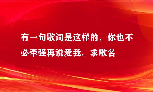 有一句歌词是这样的，你也不必牵强再说爱我。求歌名