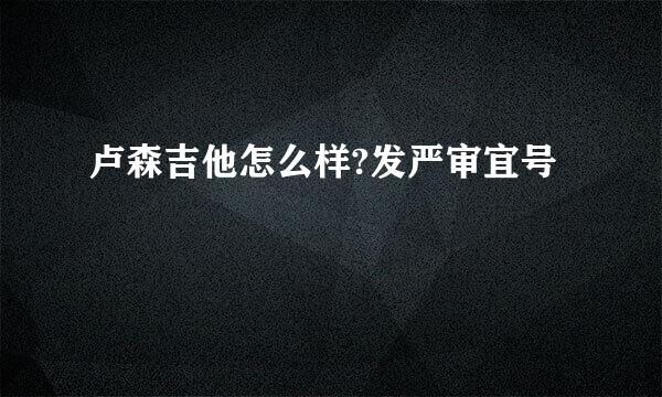 卢森吉他怎么样?发严审宜号