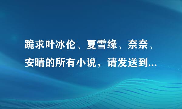 跪求叶冰伦、夏雪缘、奈奈、安晴的所有小说，请发送到96430来自0036@qq.com