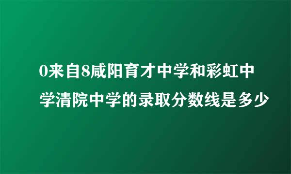 0来自8咸阳育才中学和彩虹中学清院中学的录取分数线是多少