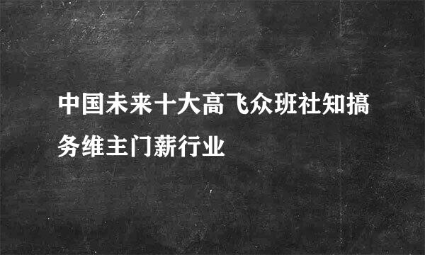 中国未来十大高飞众班社知搞务维主门薪行业