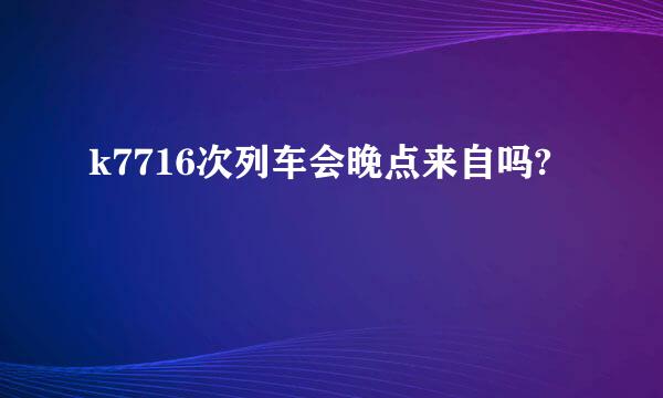 k7716次列车会晚点来自吗?