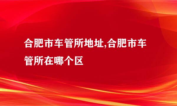 合肥市车管所地址,合肥市车管所在哪个区