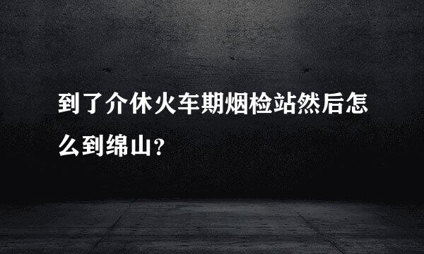 到了介休火车期烟检站然后怎么到绵山？